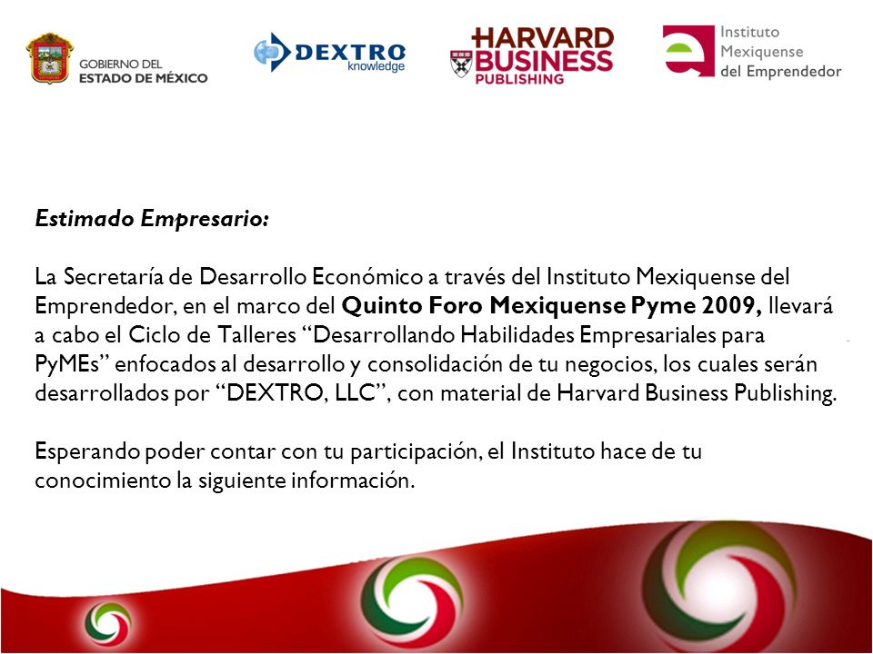 Estimado Empresario: La Secretaría de Desarrollo Económico a través del Instituto Mexiquense del Emprendedor, en el marco del Quinto Foro Mexiquense Pyme 2009, llevará a cabo el Ciclo de Talleres Desarrollando Habilidades Empresariales para PyMEs enfocados al desarrollo y consolidación de tu negocios, los cuales serán desarrollados por DEXTRO, LLC , con material de Harvard Business Publishing.