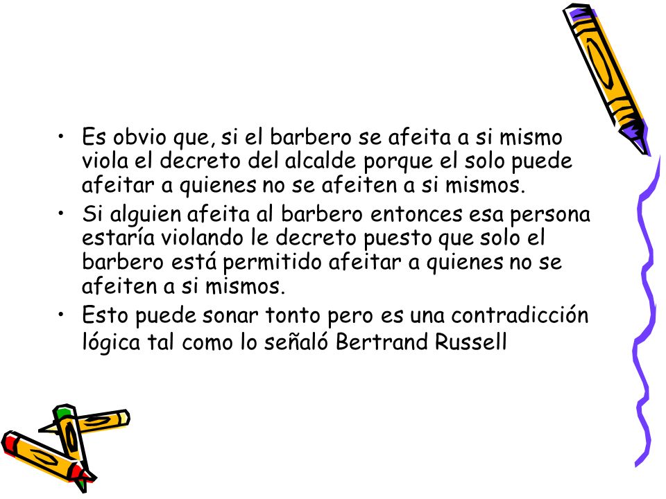 Es obvio que, si el barbero se afeita a si mismo viola el decreto del alcalde porque el solo puede afeitar a quienes no se afeiten a si mismos.