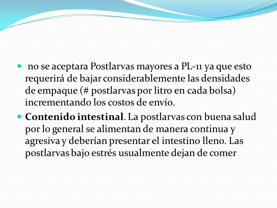 no se aceptara Postlarvas mayores a PL-11 ya que esto requerirá de bajar considerablemente las densidades de empaque (# postlarvas por litro en cada bolsa) incrementando los costos de envío.