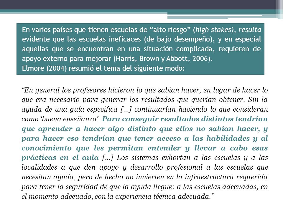 En varios países que tienen escuelas de alto riesgo (high stakes), resulta evidente que las escuelas ineficaces (de bajo desempeño), y en especial aquellas que se encuentran en una situación complicada, requieren de apoyo externo para mejorar (Harris, Brown y Abbott, 2006).