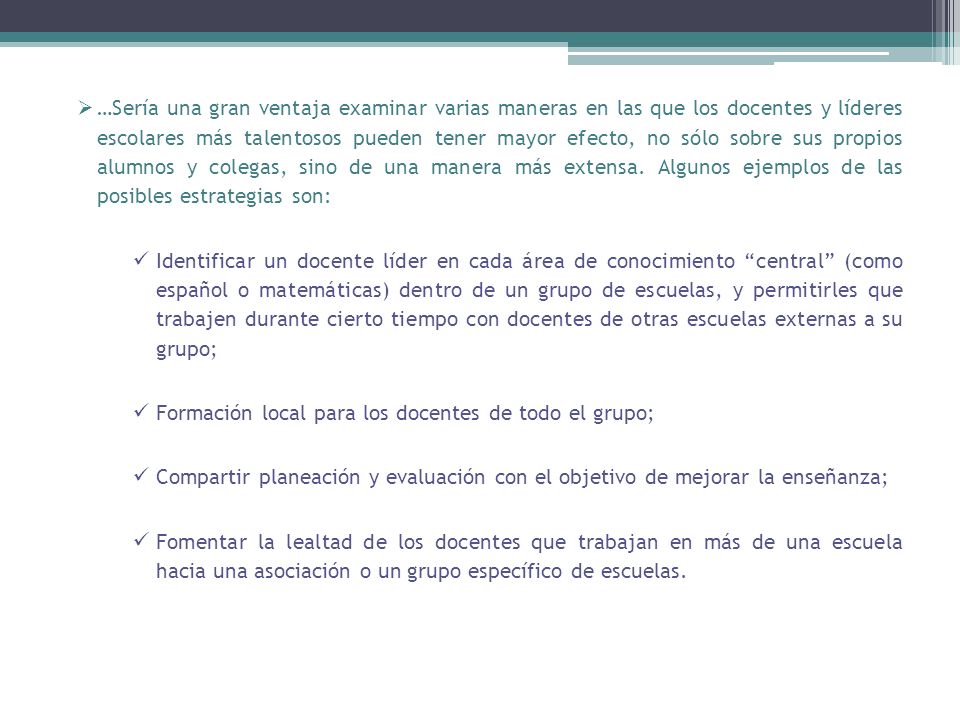 …Sería una gran ventaja examinar varias maneras en las que los docentes y líderes escolares más talentosos pueden tener mayor efecto, no sólo sobre sus propios alumnos y colegas, sino de una manera más extensa. Algunos ejemplos de las posibles estrategias son: