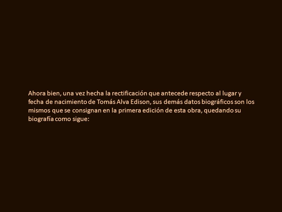 Ahora bien, una vez hecha la rectificación que antecede respecto al lugar y fecha de nacimiento de Tomás Alva Edison, sus demás datos biográficos son los mismos que se consignan en la primera edición de esta obra, quedando su biografía como sigue: