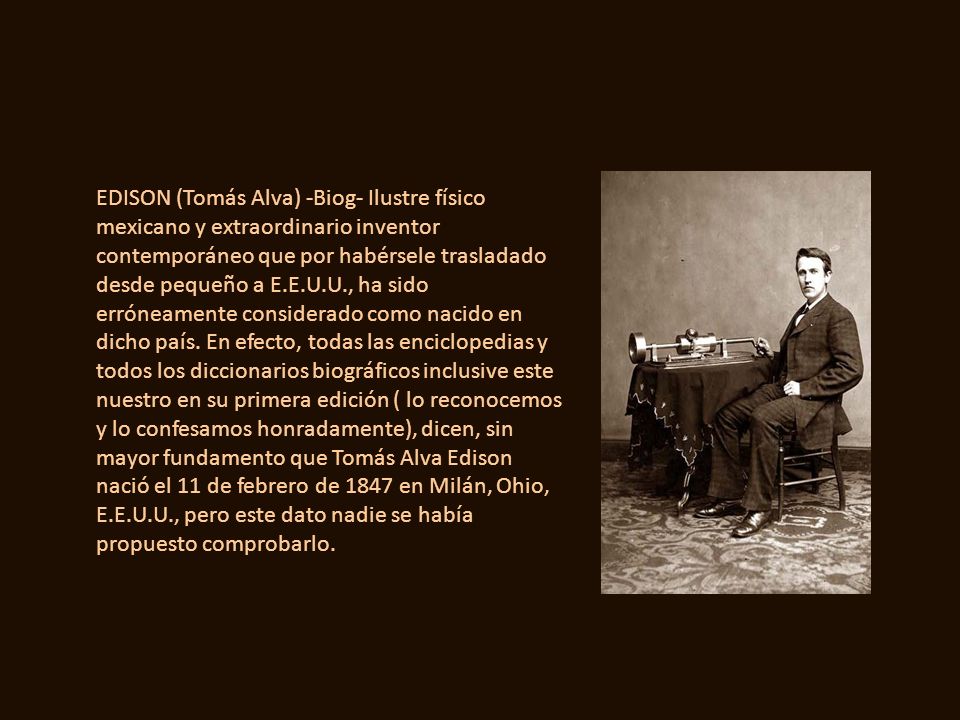 EDISON (Tomás Alva) -Biog- Ilustre físico mexicano y extraordinario inventor contemporáneo que por habérsele trasladado desde pequeño a E.E.U.U., ha sido erróneamente considerado como nacido en dicho país.
