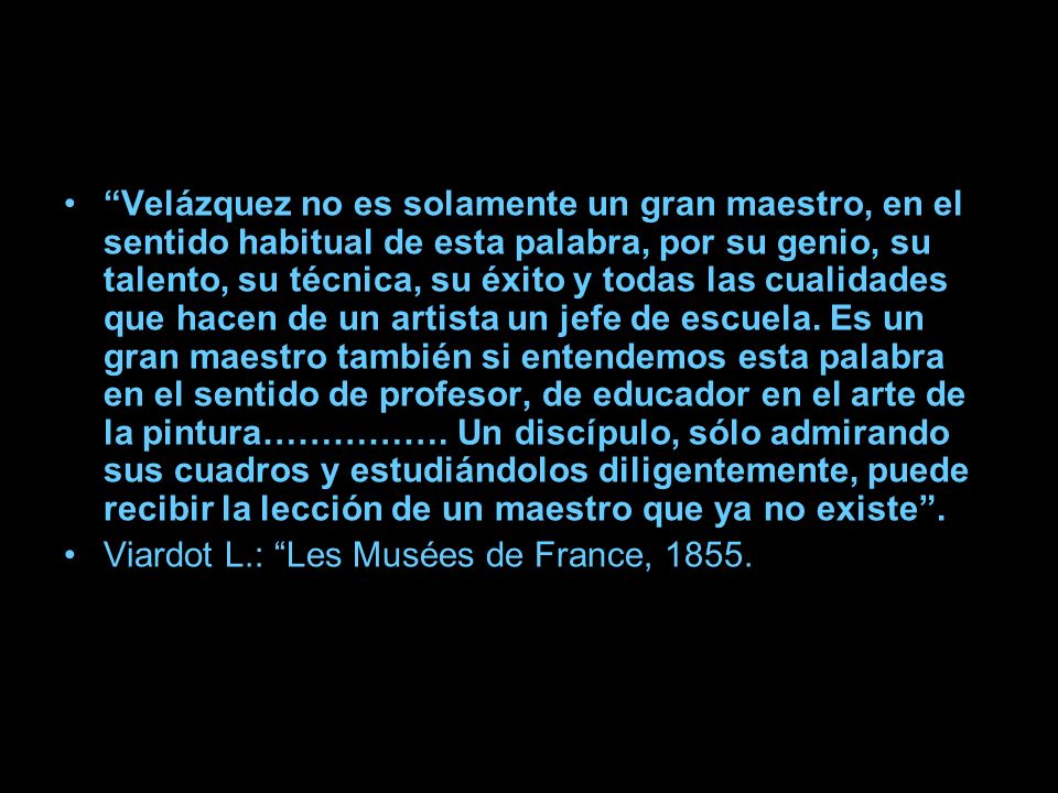 Velázquez no es solamente un gran maestro, en el sentido habitual de esta palabra, por su genio, su talento, su técnica, su éxito y todas las cualidades que hacen de un artista un jefe de escuela. Es un gran maestro también si entendemos esta palabra en el sentido de profesor, de educador en el arte de la pintura……………. Un discípulo, sólo admirando sus cuadros y estudiándolos diligentemente, puede recibir la lección de un maestro que ya no existe .