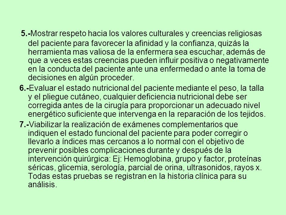 5.-Mostrar respeto hacia los valores culturales y creencias religiosas del paciente para favorecer la afinidad y la confianza, quizás la herramienta mas valiosa de la enfermera sea escuchar, además de que a veces estas creencias pueden influir positiva o negativamente en la conducta del paciente ante una enfermedad o ante la toma de decisiones en algún proceder.
