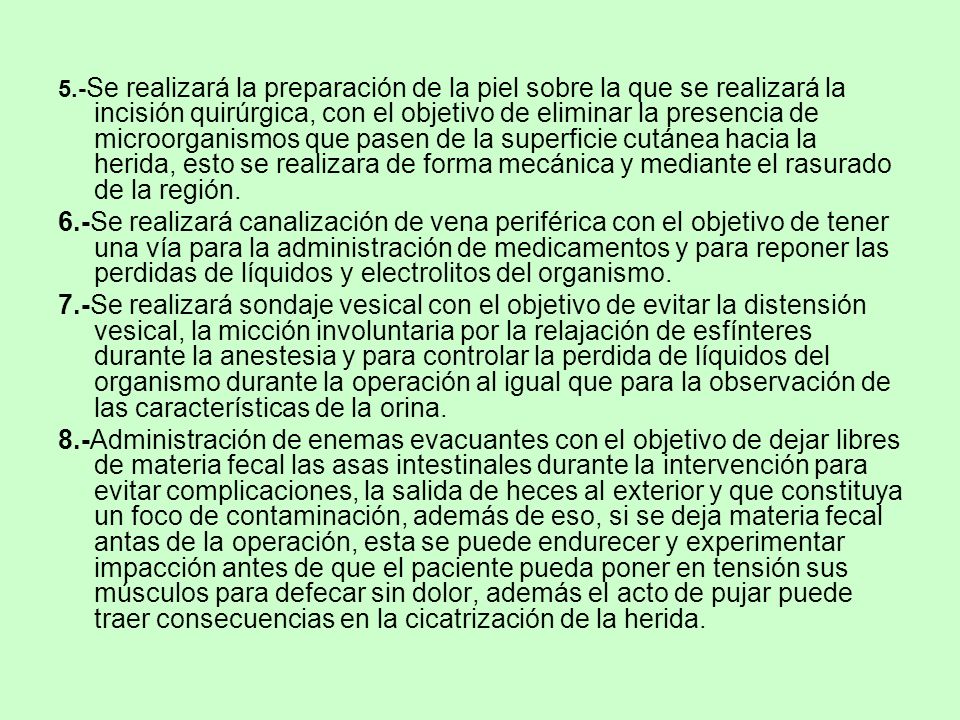 5.-Se realizará la preparación de la piel sobre la que se realizará la incisión quirúrgica, con el objetivo de eliminar la presencia de microorganismos que pasen de la superficie cutánea hacia la herida, esto se realizara de forma mecánica y mediante el rasurado de la región.