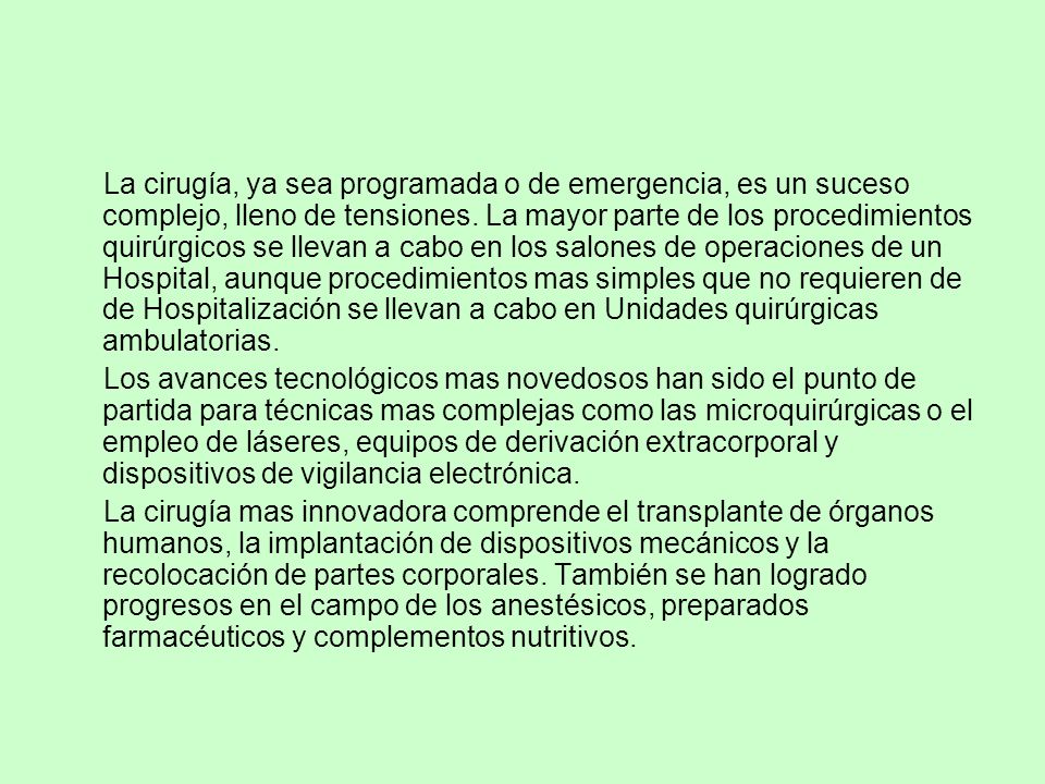 La cirugía, ya sea programada o de emergencia, es un suceso complejo, lleno de tensiones. La mayor parte de los procedimientos quirúrgicos se llevan a cabo en los salones de operaciones de un Hospital, aunque procedimientos mas simples que no requieren de de Hospitalización se llevan a cabo en Unidades quirúrgicas ambulatorias.
