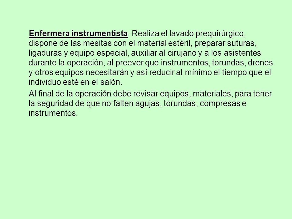 Enfermera instrumentista: Realiza el lavado prequirúrgico, dispone de las mesitas con el material estéril, preparar suturas, ligaduras y equipo especial, auxiliar al cirujano y a los asistentes durante la operación, al preever que instrumentos, torundas, drenes y otros equipos necesitarán y así reducir al mínimo el tiempo que el individuo esté en el salón.