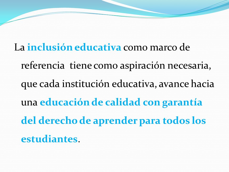 La inclusión educativa como marco de referencia tiene como aspiración necesaria, que cada institución educativa, avance hacia una educación de calidad con garantía del derecho de aprender para todos los estudiantes.