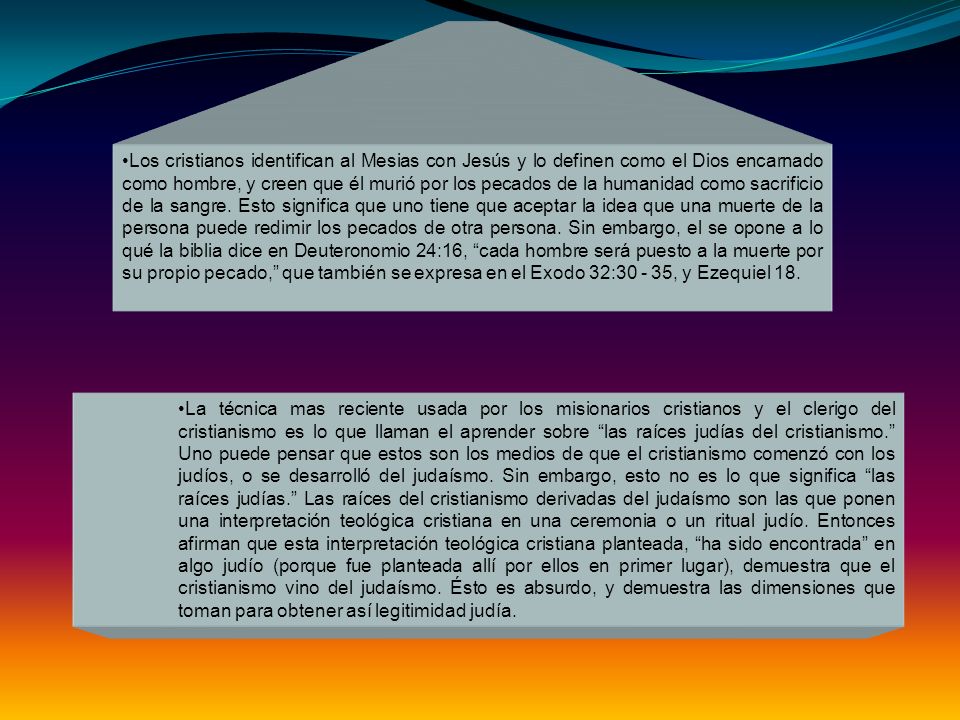 Los cristianos identifican al Mesias con Jesús y lo definen como el Dios encarnado como hombre, y creen que él murió por los pecados de la humanidad como sacrificio de la sangre. Esto significa que uno tiene que aceptar la idea que una muerte de la persona puede redimir los pecados de otra persona. Sin embargo, el se opone a lo qué la biblia dice en Deuteronomio 24:16, cada hombre será puesto a la muerte por su propio pecado, que también se expresa en el Exodo 32: , y Ezequiel 18.