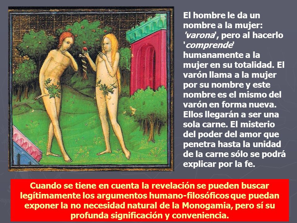 El hombre le da un nombre a la mujer: varona , pero al hacerlo comprende humanamente a la mujer en su totalidad. El varón llama a la mujer por su nombre y este nombre es el mismo del varón en forma nueva. Ellos llegarán a ser una sola carne. El misterio del poder del amor que penetra hasta la unidad de la carne sólo se podrá explicar por la fe.