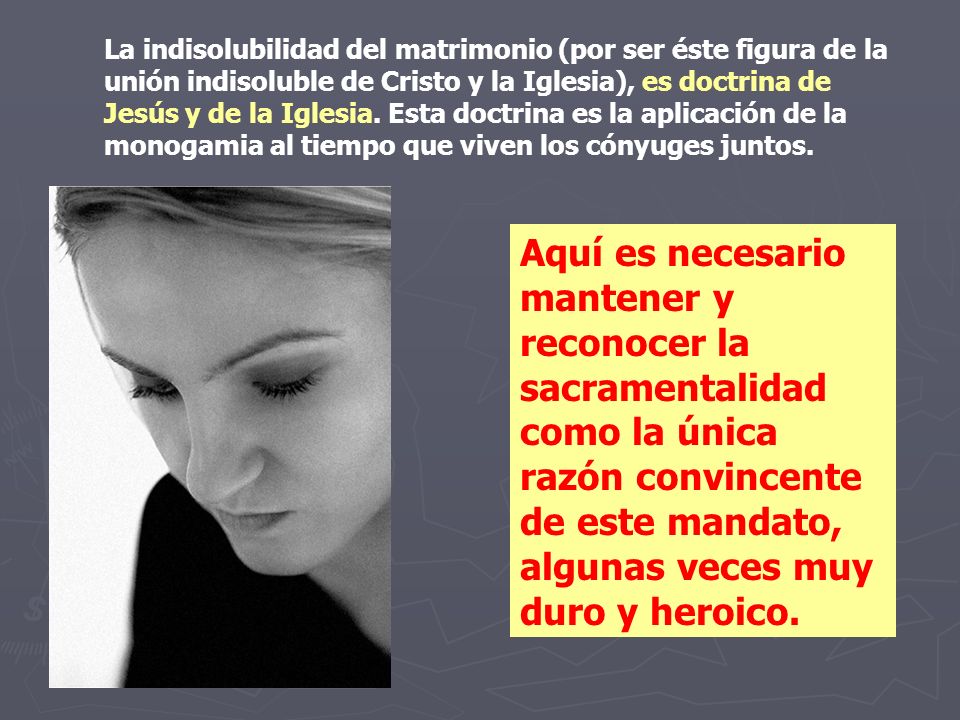 La indisolubilidad del matrimonio (por ser éste figura de la unión indisoluble de Cristo y la Iglesia), es doctrina de Jesús y de la Iglesia. Esta doctrina es la aplicación de la monogamia al tiempo que viven los cónyuges juntos.
