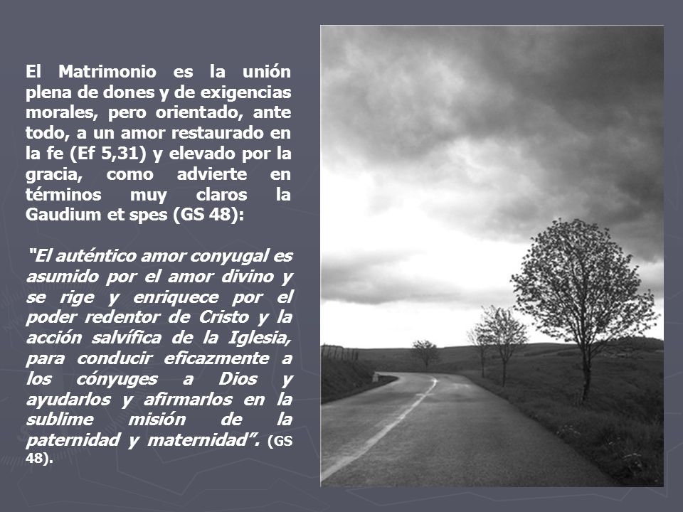 El Matrimonio es la unión plena de dones y de exigencias morales, pero orientado, ante todo, a un amor restaurado en la fe (Ef 5,31) y elevado por la gracia, como advierte en términos muy claros la Gaudium et spes (GS 48):