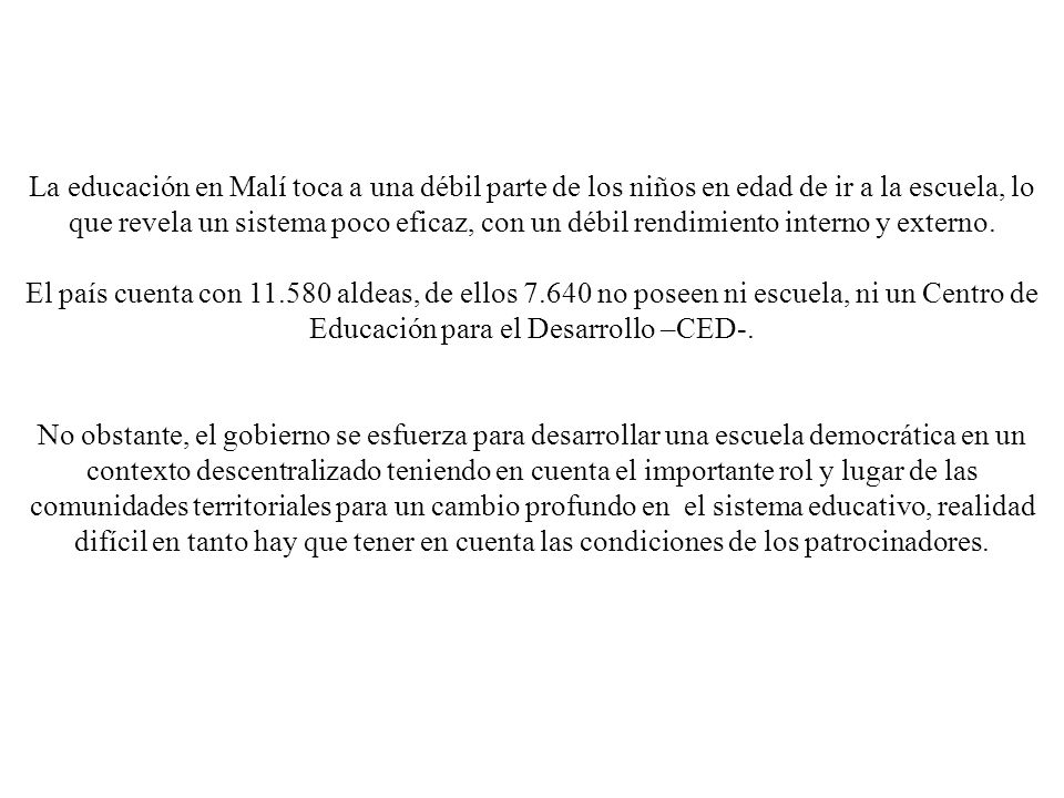 La educación en Malí toca a una débil parte de los niños en edad de ir a la escuela, lo que revela un sistema poco eficaz, con un débil rendimiento interno y externo.