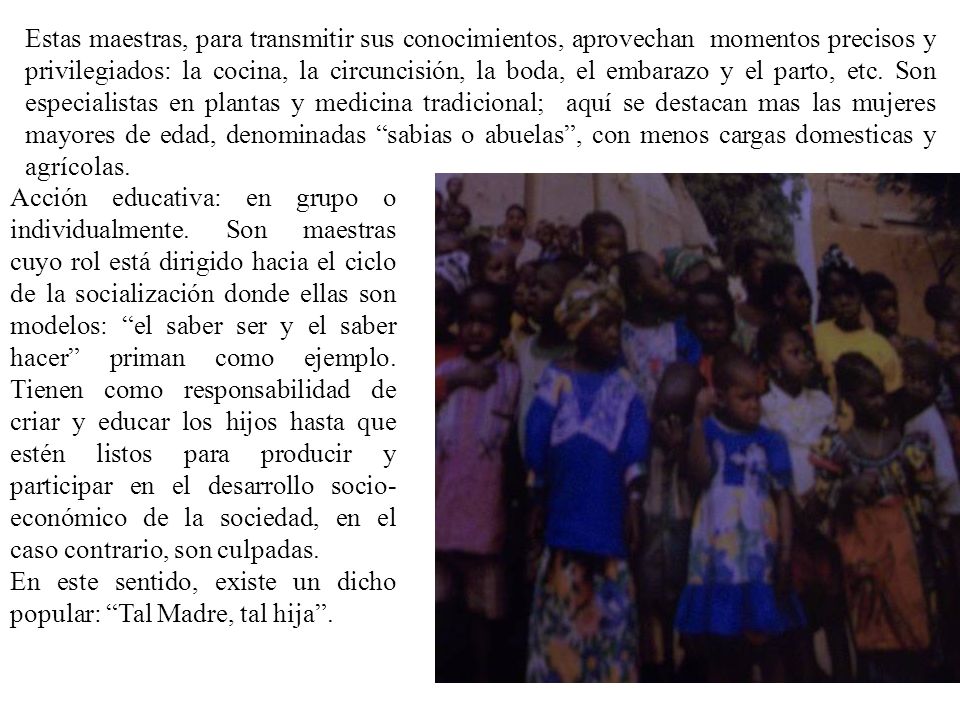 Estas maestras, para transmitir sus conocimientos, aprovechan momentos precisos y privilegiados: la cocina, la circuncisión, la boda, el embarazo y el parto, etc. Son especialistas en plantas y medicina tradicional; aquí se destacan mas las mujeres mayores de edad, denominadas sabias o abuelas , con menos cargas domesticas y agrícolas.