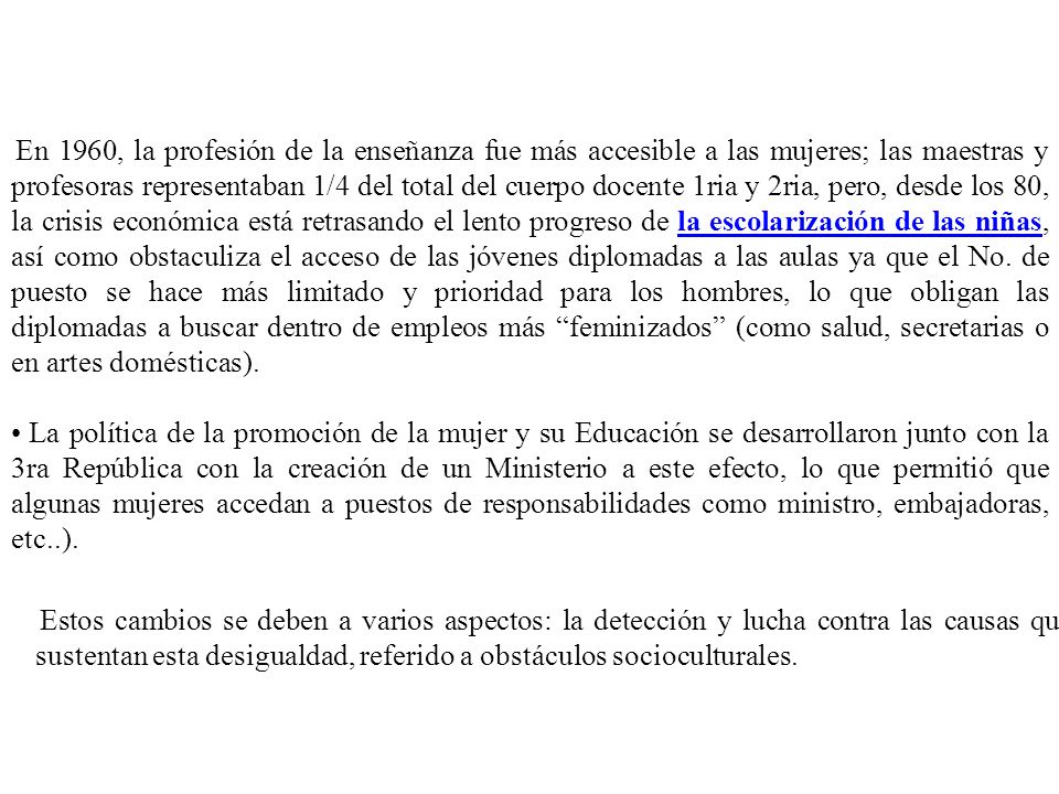 En 1960, la profesión de la enseñanza fue más accesible a las mujeres; las maestras y profesoras representaban 1/4 del total del cuerpo docente 1ria y 2ria, pero, desde los 80, la crisis económica está retrasando el lento progreso de la escolarización de las niñas, así como obstaculiza el acceso de las jóvenes diplomadas a las aulas ya que el No. de puesto se hace más limitado y prioridad para los hombres, lo que obligan las diplomadas a buscar dentro de empleos más feminizados (como salud, secretarias o en artes domésticas).