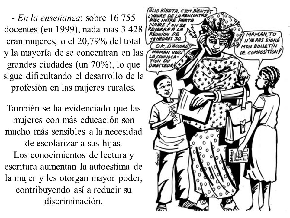 - En la enseñanza: sobre docentes (en 1999), nada mas eran mujeres, o el 20,79% del total y la mayoría de se concentran en las grandes ciudades (un 70%), lo que sigue dificultando el desarrollo de la profesión en las mujeres rurales.