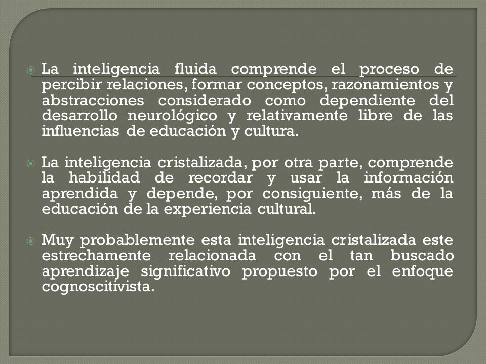 La inteligencia fluida comprende el proceso de percibir relaciones, formar conceptos, razonamientos y abstracciones considerado como dependiente del desarrollo neurológico y relativamente libre de las influencias de educación y cultura.