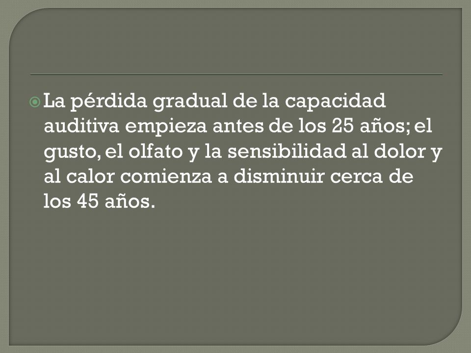 La pérdida gradual de la capacidad auditiva empieza antes de los 25 años; el gusto, el olfato y la sensibilidad al dolor y al calor comienza a disminuir cerca de los 45 años.