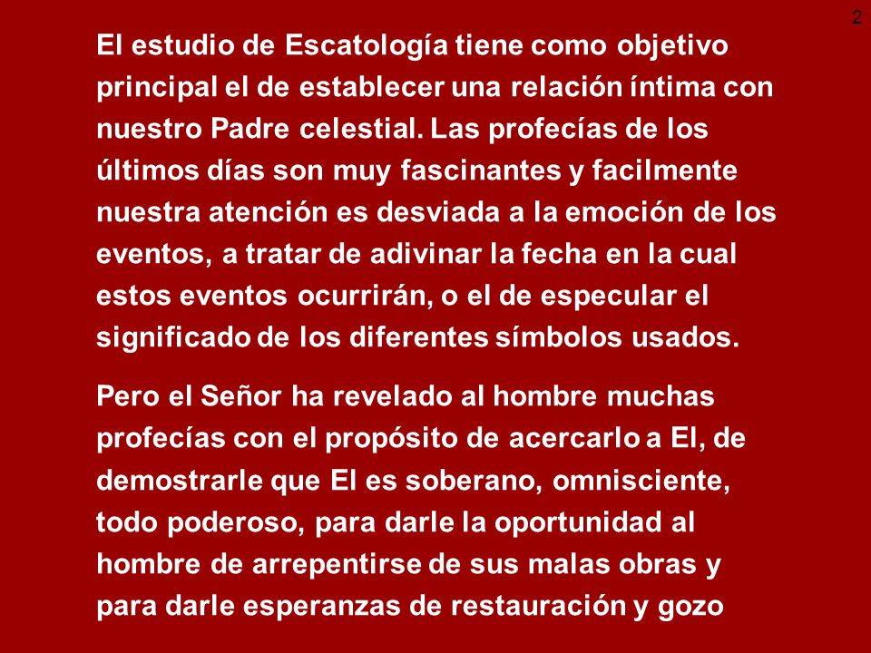 El estudio de Escatología tiene como objetivo principal el de establecer una relación íntima con nuestro Padre celestial. Las profecías de los últimos días son muy fascinantes y facilmente nuestra atención es desviada a la emoción de los eventos, a tratar de adivinar la fecha en la cual estos eventos ocurrirán, o el de especular el significado de los diferentes símbolos usados.