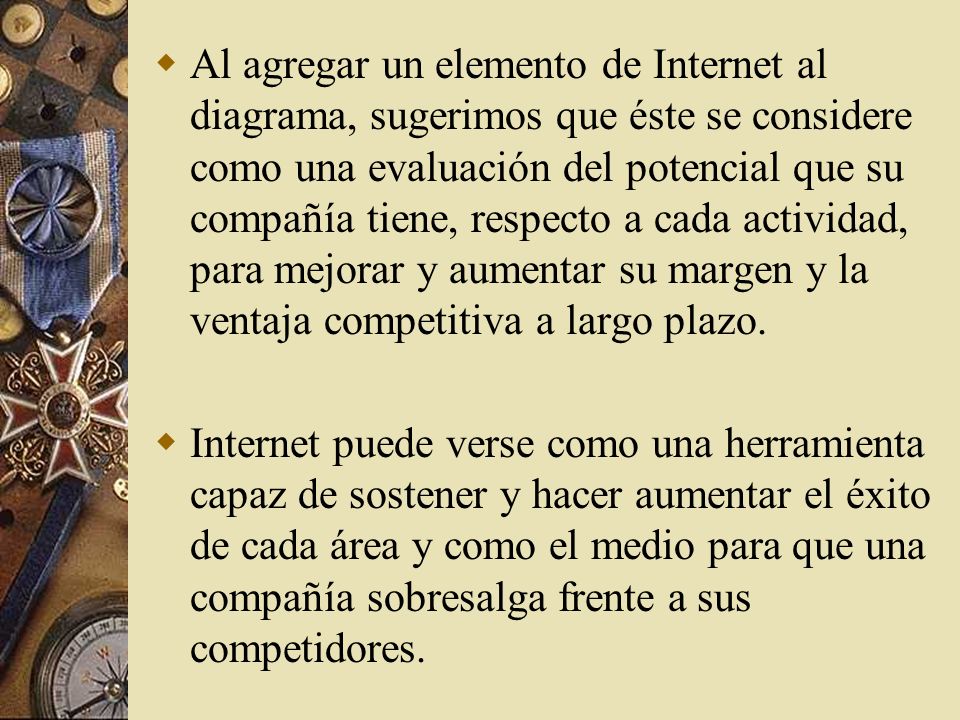 Al agregar un elemento de Internet al diagrama, sugerimos que éste se considere como una evaluación del potencial que su compañía tiene, respecto a cada actividad, para mejorar y aumentar su margen y la ventaja competitiva a largo plazo.