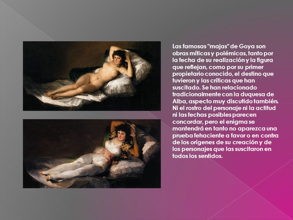 Las famosas majas de Goya son obras míticas y polémicas, tanto por la fecha de su realización y la figura que reflejan, como por su primer propietario conocido, el destino que tuvieron y las críticas que han suscitado.