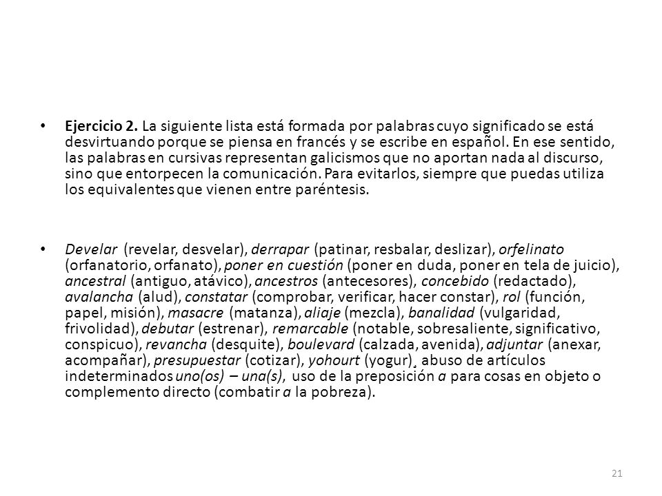 Ejercicio 2. La siguiente lista está formada por palabras cuyo significado se está desvirtuando porque se piensa en francés y se escribe en español. En ese sentido, las palabras en cursivas representan galicismos que no aportan nada al discurso, sino que entorpecen la comunicación. Para evitarlos, siempre que puedas utiliza los equivalentes que vienen entre paréntesis.