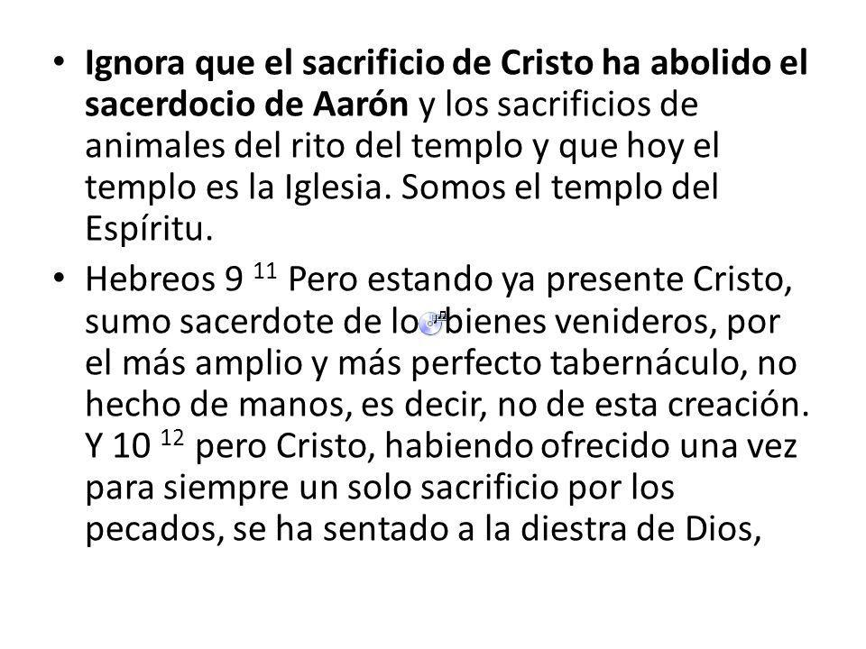 Ignora que el sacrificio de Cristo ha abolido el sacerdocio de Aarón y los sacrificios de animales del rito del templo y que hoy el templo es la Iglesia. Somos el templo del Espíritu.