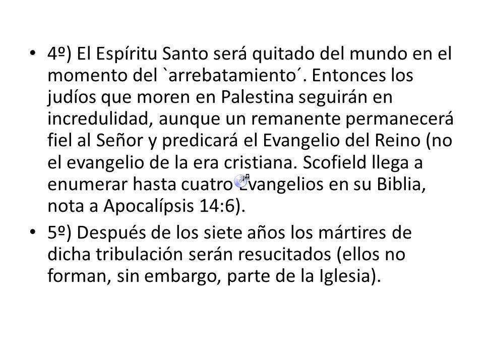4º) El Espíritu Santo será quitado del mundo en el momento del `arrebatamiento´. Entonces los judíos que moren en Palestina seguirán en incredulidad, aunque un remanente permanecerá fiel al Señor y predicará el Evangelio del Reino (no el evangelio de la era cristiana. Scofield llega a enumerar hasta cuatro Evangelios en su Biblia, nota a Apocalípsis 14:6).