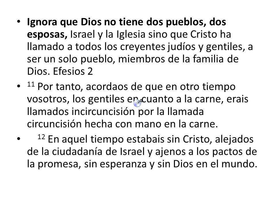 Ignora que Dios no tiene dos pueblos, dos esposas, Israel y la Iglesia sino que Cristo ha llamado a todos los creyentes judíos y gentiles, a ser un solo pueblo, miembros de la familia de Dios. Efesios 2