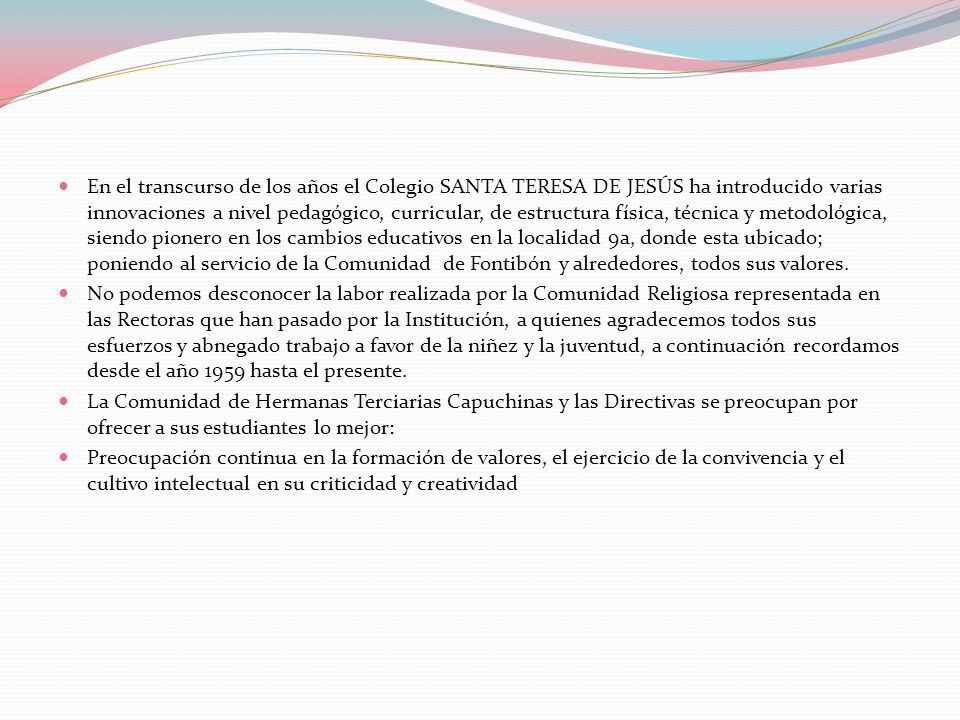 En el transcurso de los años el Colegio SANTA TERESA DE JESÚS ha introducido varias innovaciones a nivel pedagógico, curricular, de estructura física, técnica y metodológica, siendo pionero en los cambios educativos en la localidad 9a, donde esta ubicado; poniendo al servicio de la Comunidad de Fontibón y alrededores, todos sus valores.