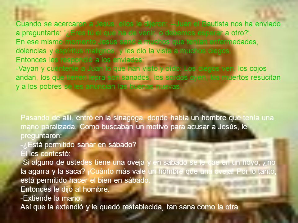 Cuando se acercaron a Jesús, ellos le dijeron: --Juan el Bautista nos ha enviado a preguntarte: ¿Eres tú el que ha de venir, o debemos esperar a otro ‘. En ese mismo momento Jesús sanó a muchos que tenían enfermedades, dolencias y espíritus malignos, y les dio la vista a muchos ciegos. Entonces les respondió a los enviados: -Vayan y cuéntenle a Juan lo que han visto y oído: Los ciegos ven, los cojos andan, los que tienen lepra son sanados, los sordos oyen, los muertos resucitan y a los pobres se les anuncian las buenas nuevas.