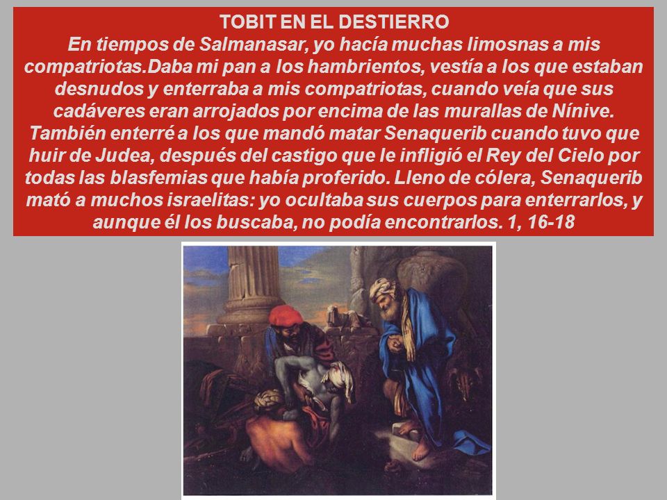 TOBIT EN EL DESTIERRO En tiempos de Salmanasar, yo hacía muchas limosnas a mis compatriotas.Daba mi pan a los hambrientos, vestía a los que estaban desnudos y enterraba a mis compatriotas, cuando veía que sus cadáveres eran arrojados por encima de las murallas de Nínive.