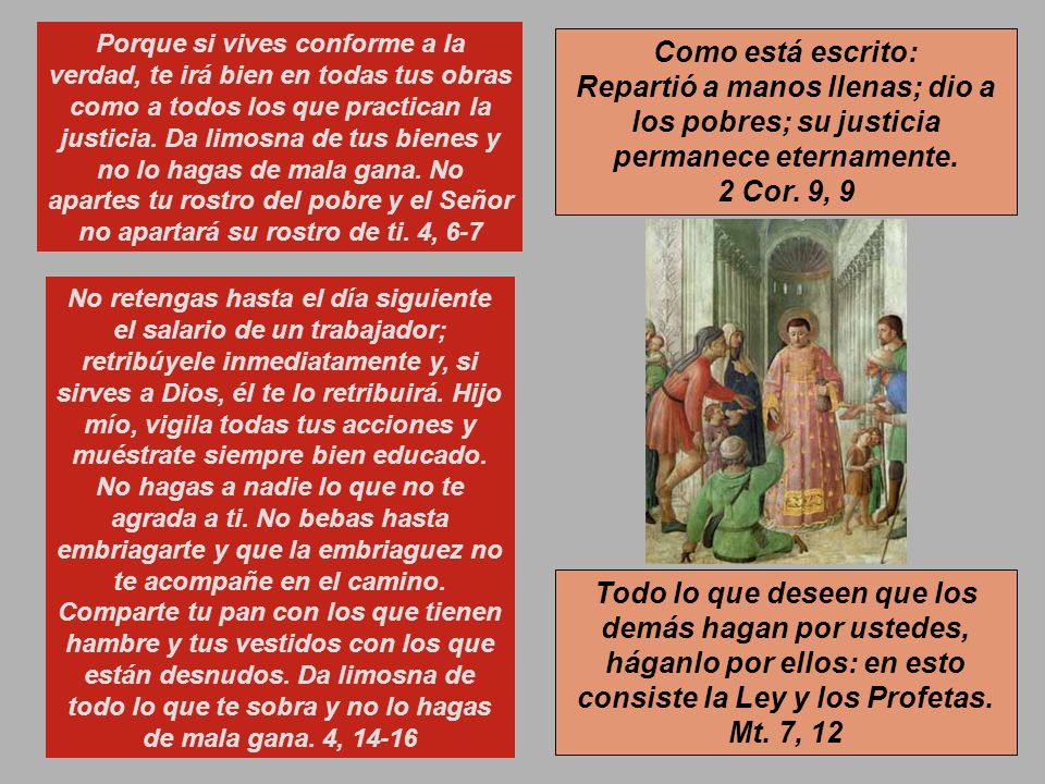 Porque si vives conforme a la verdad, te irá bien en todas tus obras como a todos los que practican la justicia. Da limosna de tus bienes y no lo hagas de mala gana. No apartes tu rostro del pobre y el Señor no apartará su rostro de ti. 4, 6-7