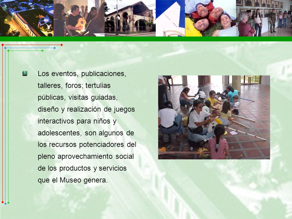 Los eventos, publicaciones, talleres, foros; tertulias públicas, visitas guiadas, diseño y realización de juegos interactivos para niños y adolescentes, son algunos de los recursos potenciadores del pleno aprovechamiento social de los productos y servicios que el Museo genera.