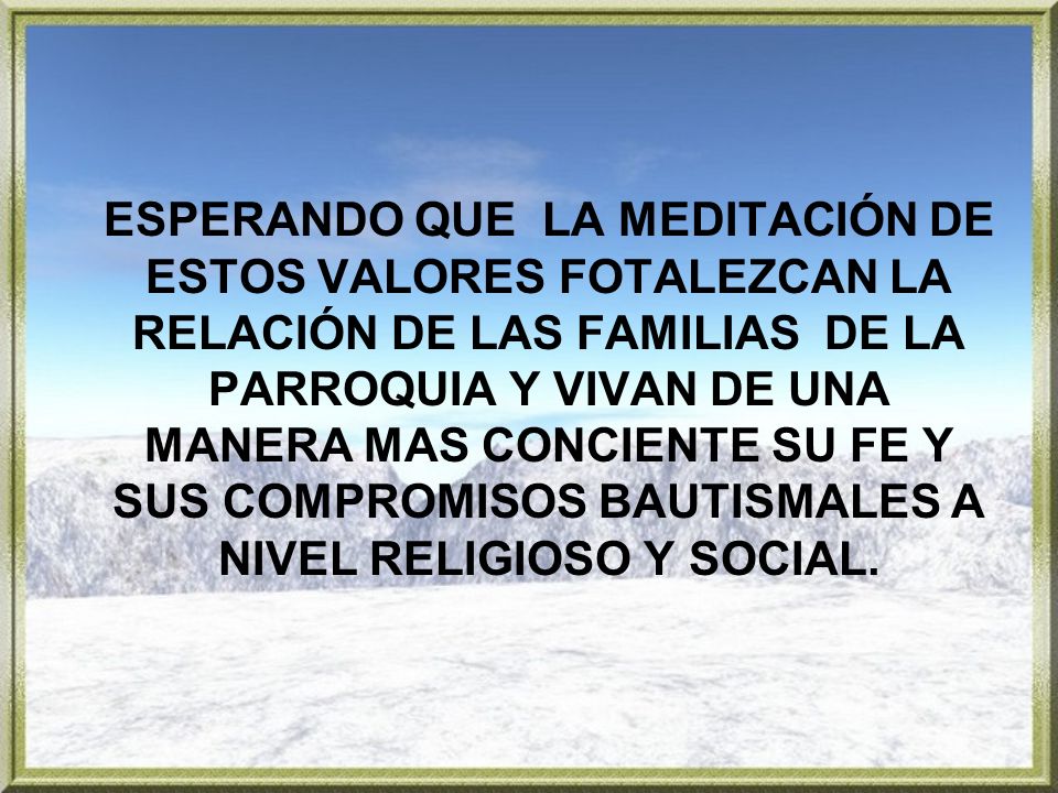 ESPERANDO QUE LA MEDITACIÓN DE ESTOS VALORES FOTALEZCAN LA RELACIÓN DE LAS FAMILIAS DE LA PARROQUIA Y VIVAN DE UNA MANERA MAS CONCIENTE SU FE Y SUS COMPROMISOS BAUTISMALES A NIVEL RELIGIOSO Y SOCIAL.