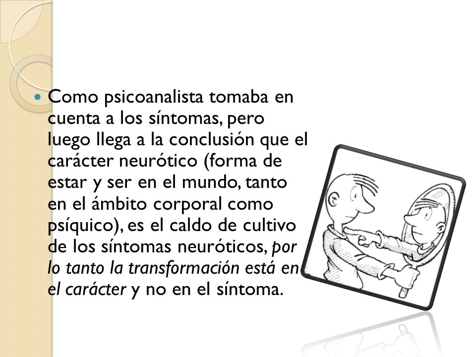 Como psicoanalista tomaba en cuenta a los síntomas, pero luego llega a la conclusión que el carácter neurótico (forma de estar y ser en el mundo, tanto en el ámbito corporal como psíquico), es el caldo de cultivo de los síntomas neuróticos, por lo tanto la transformación está en el carácter y no en el síntoma.