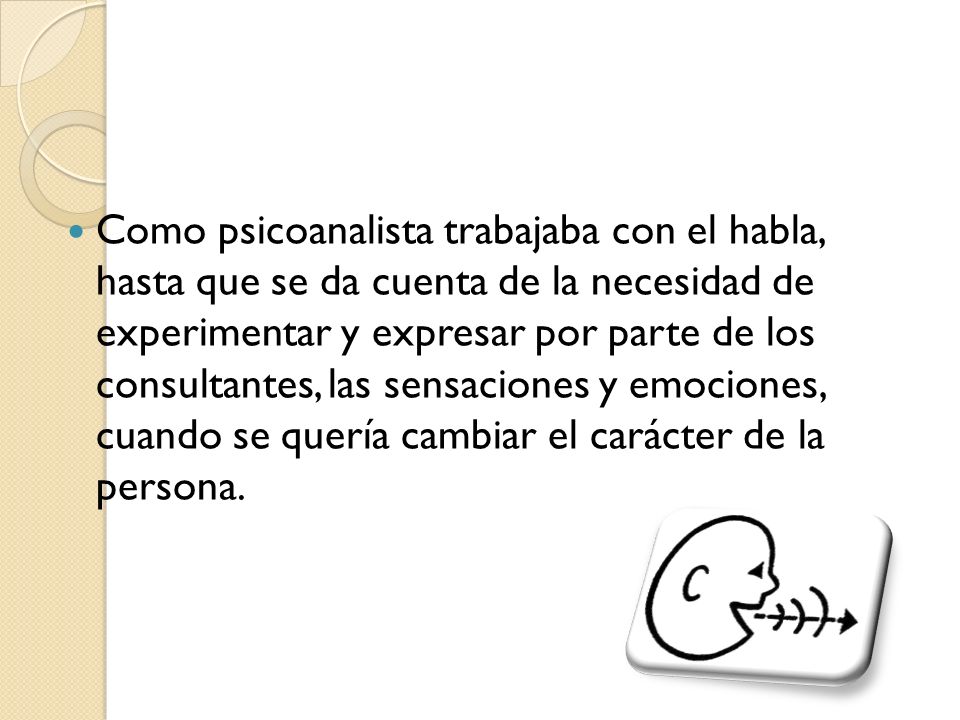 Como psicoanalista trabajaba con el habla, hasta que se da cuenta de la necesidad de experimentar y expresar por parte de los consultantes, las sensaciones y emociones, cuando se quería cambiar el carácter de la persona.