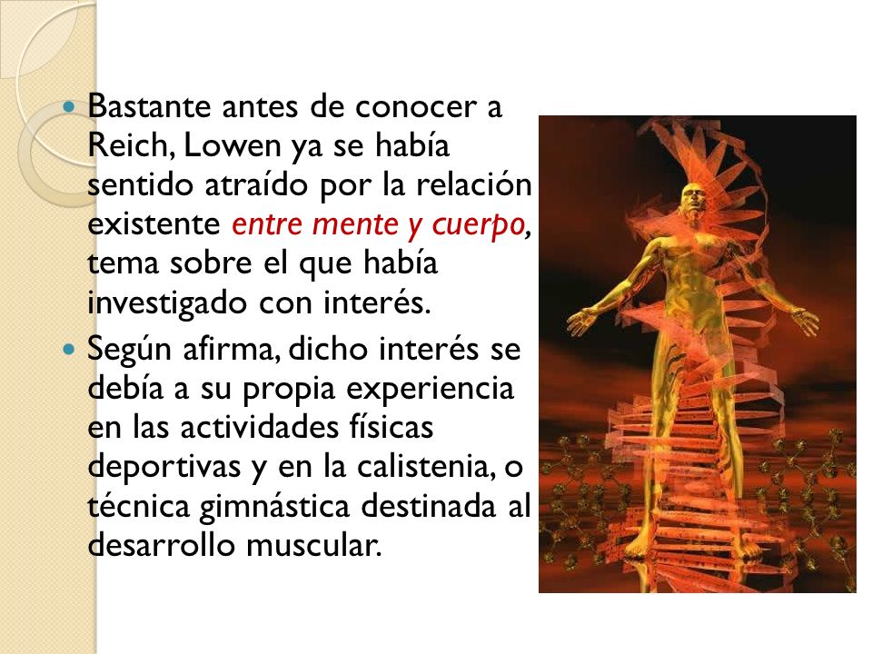Bastante antes de conocer a Reich, Lowen ya se había sentido atraído por la relación existente entre mente y cuerpo, tema sobre el que había investigado con interés.