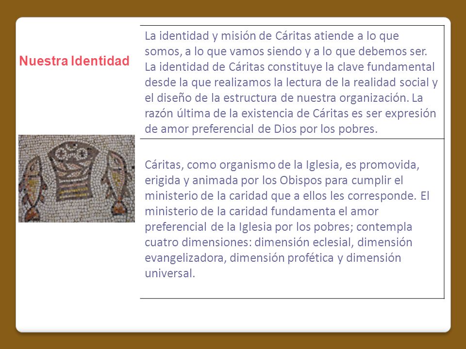 La identidad y misión de Cáritas atiende a lo que somos, a lo que vamos siendo y a lo que debemos ser. La identidad de Cáritas constituye la clave fundamental desde la que realizamos la lectura de la realidad social y el diseño de la estructura de nuestra organización. La razón última de la existencia de Cáritas es ser expresión de amor preferencial de Dios por los pobres.