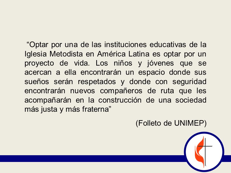 Optar por una de las instituciones educativas de la Iglesia Metodista en América Latina es optar por un proyecto de vida. Los niños y jóvenes que se acercan a ella encontrarán un espacio donde sus sueños serán respetados y donde con seguridad encontrarán nuevos compañeros de ruta que les acompañarán en la construcción de una sociedad más justa y más fraterna