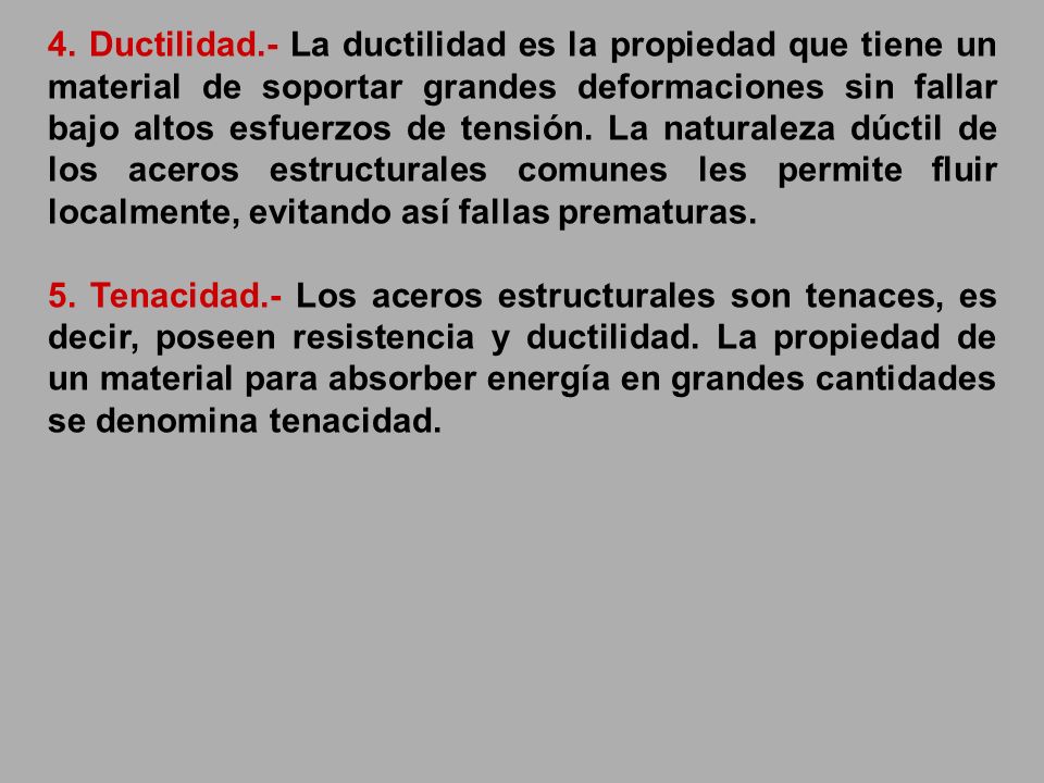 4. Ductilidad.- La ductilidad es la propiedad que tiene un material de soportar grandes deformaciones sin fallar bajo altos esfuerzos de tensión. La naturaleza dúctil de los aceros estructurales comunes les permite fluir localmente, evitando así fallas prematuras.