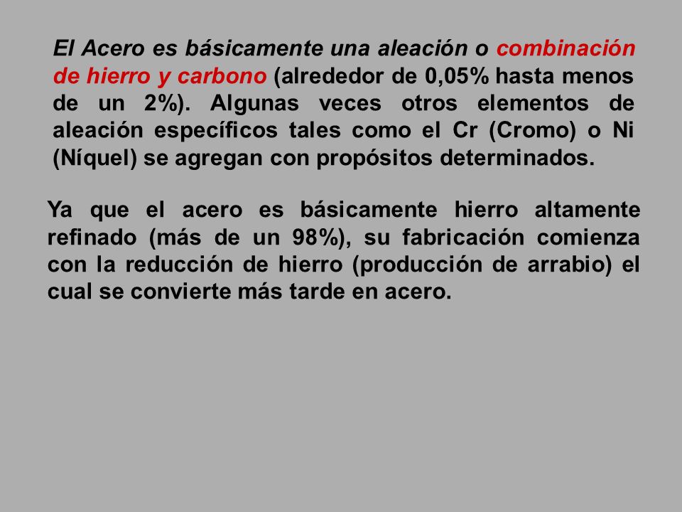 El Acero es básicamente una aleación o combinación de hierro y carbono (alrededor de 0,05% hasta menos de un 2%). Algunas veces otros elementos de aleación específicos tales como el Cr (Cromo) o Ni (Níquel) se agregan con propósitos determinados.