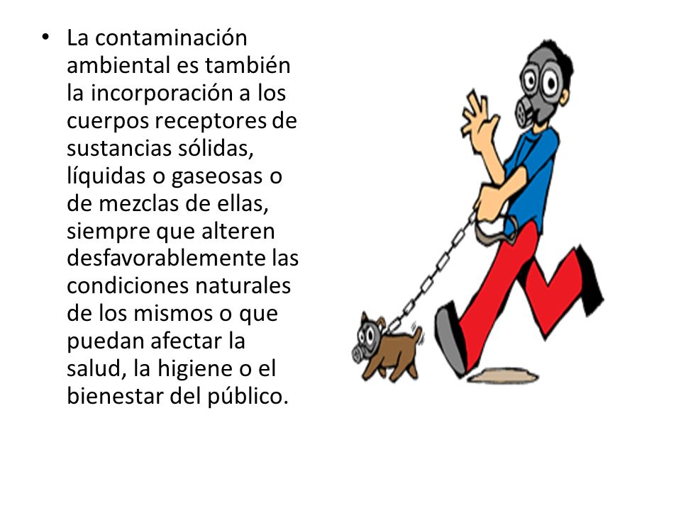 La contaminación ambiental es también la incorporación a los cuerpos receptores de sustancias sólidas, líquidas o gaseosas o de mezclas de ellas, siempre que alteren desfavorablemente las condiciones naturales de los mismos o que puedan afectar la salud, la higiene o el bienestar del público.