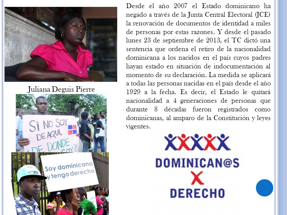 Desde el año 2007 el Estado dominicano ha negado a través de la Junta Central Electoral (JCE) la renovación de documentos de identidad a miles de personas por estas razones. Y desde el pasado lunes 23 de septiembre de 2013, el TC dictó una sentencia que ordena el retiro de la nacionalidad dominicana a los nacidos en el país cuyos padres hayan estado en situación de indocumentación al momento de su declaración. La medida se aplicará a todas las personas nacidas en el país desde el año 1929 a la fecha. Es decir, el Estado le quitará nacionalidad a 4 generaciones de personas que durante 8 décadas fueron registrados como dominicanas, al amparo de la Constitución y leyes vigentes.