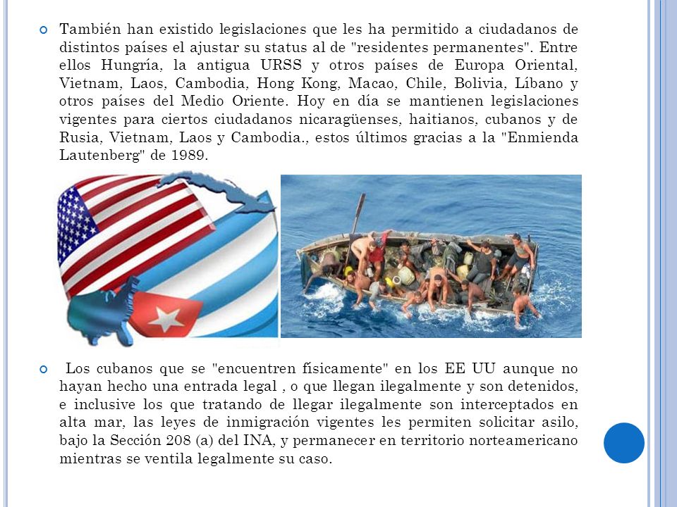 También han existido legislaciones que les ha permitido a ciudadanos de distintos países el ajustar su status al de residentes permanentes . Entre ellos Hungría, la antigua URSS y otros países de Europa Oriental, Vietnam, Laos, Cambodia, Hong Kong, Macao, Chile, Bolivia, Líbano y otros países del Medio Oriente. Hoy en día se mantienen legislaciones vigentes para ciertos ciudadanos nicaragüenses, haitianos, cubanos y de Rusia, Vietnam, Laos y Cambodia., estos últimos gracias a la Enmienda Lautenberg de