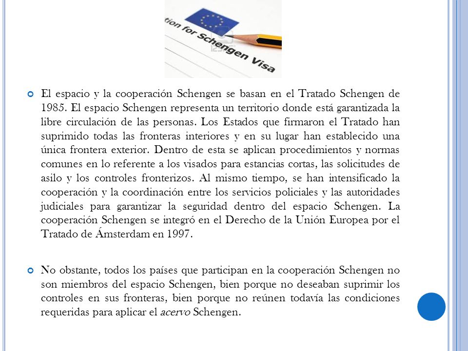 El espacio y la cooperación Schengen se basan en el Tratado Schengen de El espacio Schengen representa un territorio donde está garantizada la libre circulación de las personas. Los Estados que firmaron el Tratado han suprimido todas las fronteras interiores y en su lugar han establecido una única frontera exterior. Dentro de esta se aplican procedimientos y normas comunes en lo referente a los visados para estancias cortas, las solicitudes de asilo y los controles fronterizos. Al mismo tiempo, se han intensificado la cooperación y la coordinación entre los servicios policiales y las autoridades judiciales para garantizar la seguridad dentro del espacio Schengen. La cooperación Schengen se integró en el Derecho de la Unión Europea por el Tratado de Ámsterdam en 1997.