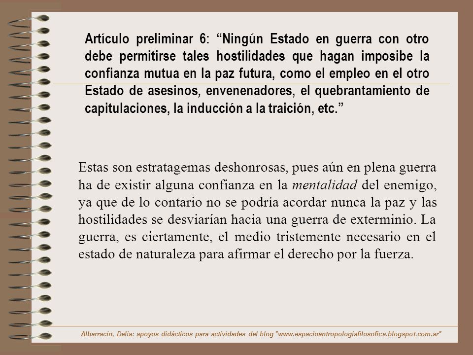 Artículo preliminar 6: Ningún Estado en guerra con otro debe permitirse tales hostilidades que hagan imposibe la confianza mutua en la paz futura, como el empleo en el otro Estado de asesinos, envenenadores, el quebrantamiento de capitulaciones, la inducción a la traición, etc.
