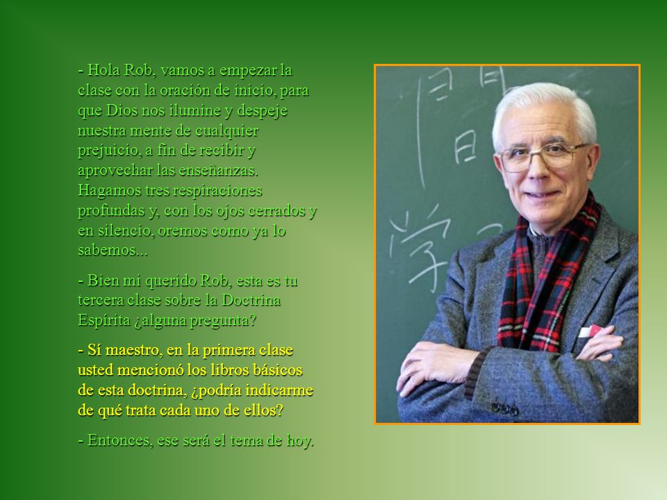 - Hola Rob, vamos a empezar la clase con la oración de inicio, para que Dios nos ilumine y despeje nuestra mente de cualquier prejuicio, a fin de recibir y aprovechar las enseñanzas. Hagamos tres respiraciones profundas y, con los ojos cerrados y en silencio, oremos como ya lo sabemos...