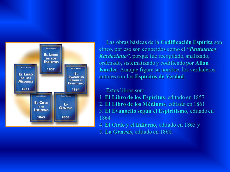 Las obras básicas de la Codificación Espírita son cinco, por eso son conocidos como el Pentateuco Kardeciano , porque fue recopilado, analizado, ordenado, sistematizado y codificado por Allan Kardec. Aunque figure su nombre, los verdaderos autores son los Espíritus de Verdad.